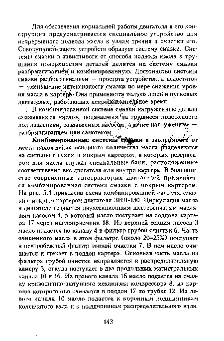 Комбинированные системыгЬй ки в зависало®« от места нахождения основного количества масла разделяются на системы с сухим и мокрым картером, в которых резервуаром для масла служат специальные баки, расположенные соответственно вне двигателя или внутри картера. В большинстве современных автотракторых двигателей применяется комбинированная система смазки с мокрым картером. На рис. 5.1 приведена схема комбинированной системы смазки с мокрым картером двигателя ЗИЛ-130. Циркуляция масла в двигателе создается двухсекционным шестеренчатым масляным насосом 4, в который масло поступает из поддона картера 17 через маслоприемник 18. Из верхней секции насоса 3 масло подается по каналу 4 в фильтр грубой очистки 6. Часть очищенного масла в этом фильтре (около 20-25%) поступает в центробежный фильтр тонкой очистки 7. В нем масло очищается и стекает в поддон картера. Основная часть масла, из фильтра грубой очистки направляется в распределительную камеру 5, откуда поступает в два продольных магистральных канала 10 и 16. Из правого канала 16 масло подается на смазку кривошипно-шатунного механизма компрессора 8, из картера которого оно сливается в поддон 17 по трубке 12. Из левого канала 10 масло подается к коренным подшипникам коленчатого вала и к подшипникам распределительного вала.
